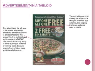 ADVERTISEMENT-IN A TABLOID

                                   The text is big and bold
                                   making the advert look
                                   cheaper and more eye-
                                   catching, this helping
                                   the target audience
This advert is on the left side    want to read it.
of the article, a tabloid is
aimed at a different audience
to a broadsheet and this
shows this. It is for food(pizza
and ice-cream) a BOGOF
offer, which would only apply
to either a younger audience
or working class. Because
anyone from a higher class
would benefit from this.
 