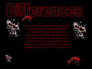 Differences Horror is about invoking fear, gruesome images and out of proportion issues, whereas Thriller is about holding suspense. In a Thriller, the fear is a lot more psychological based, where as a Horror has the gruesome graphics on screen. You could say thriller is based on suspense, where as horror is surprise.  