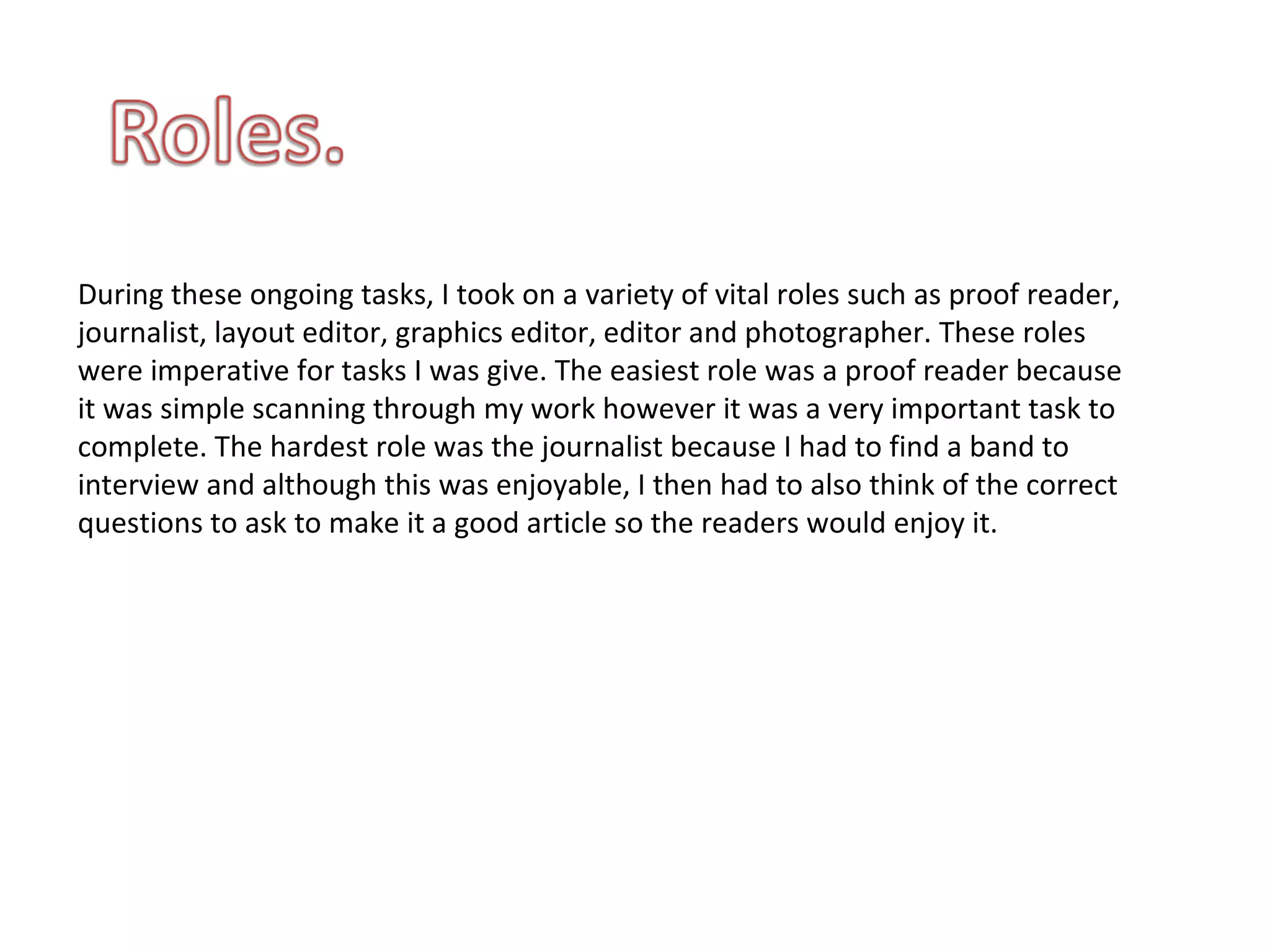 During these ongoing tasks, I took on a variety of vital roles such as proof reader, journalist, layout editor, graphics editor, editor and photographer. These roles were imperative for tasks I was give. The easiest role was a proof reader because it was simple scanning through my work however it was a very important task to complete. The hardest role was the journalist because I had to find a band to interview and although this was enjoyable, I then had to also think of the correct questions to ask to make it a good article so the readers would enjoy it.  