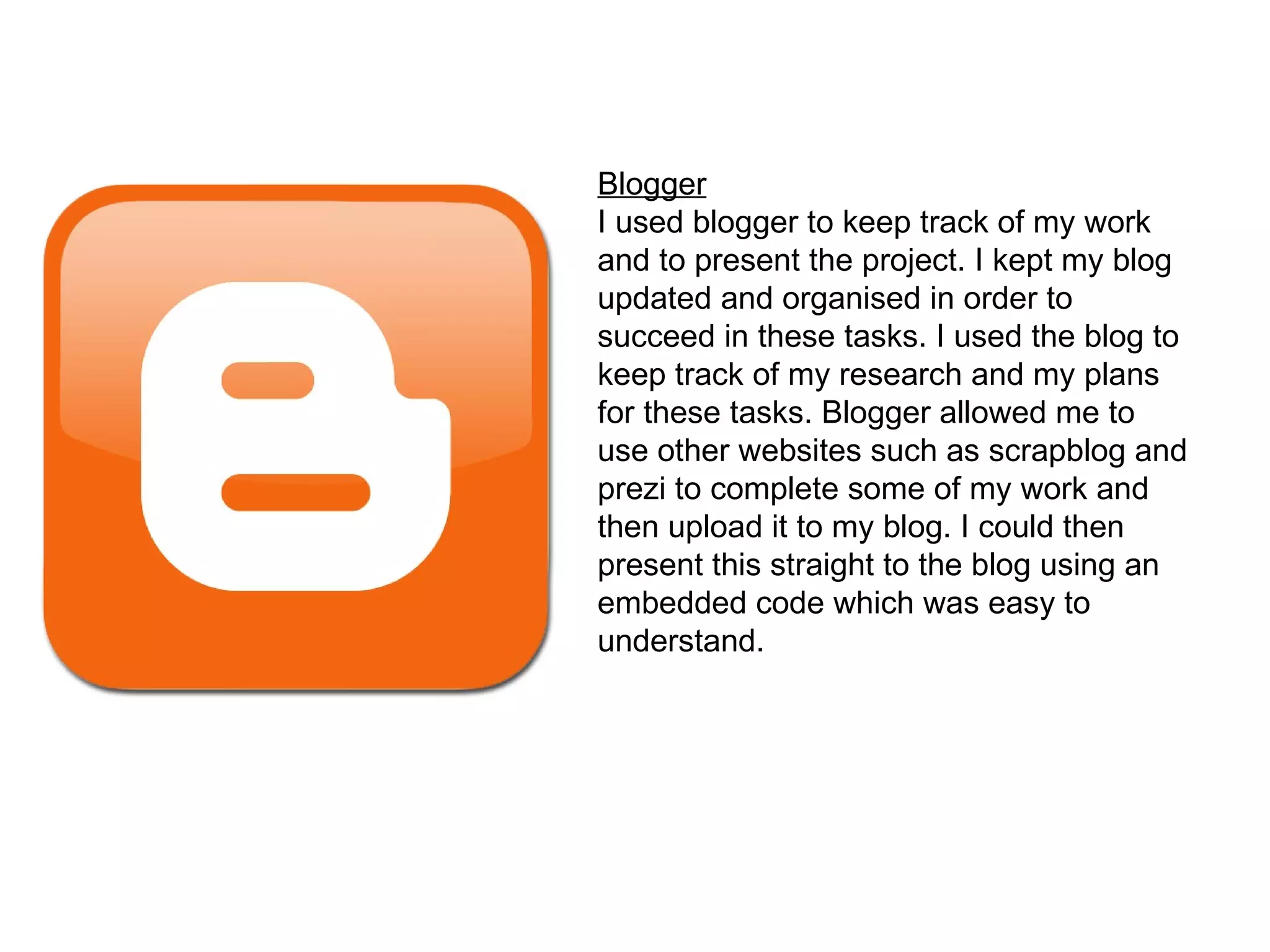Blogger I used blogger to keep track of my work and to present the project. I kept my blog updated and organised in order to succeed in these tasks. I used the blog to keep track of my research and my plans for these tasks. Blogger allowed me to use other websites such as scrapblog and prezi to complete some of my work and then upload it to my blog. I could then present this straight to the blog using an embedded code which was easy to understand.  