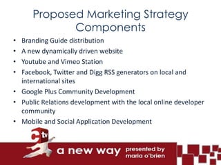 Proposed Marketing Strategy
             Components
• Branding Guide distribution
• A new dynamically driven website
• Youtube and Vimeo Station
• Facebook, Twitter and Digg RSS generators on local and
  international sites
• Google Plus Community Development
• Public Relations development with the local online developer
  community
• Mobile and Social Application Development
 
