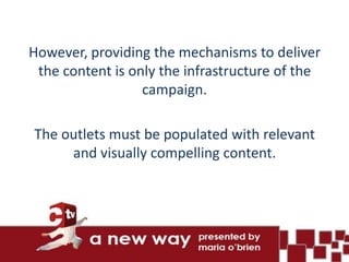 However, providing the mechanisms to deliver
 the content is only the infrastructure of the
                  campaign.

The outlets must be populated with relevant
     and visually compelling content.
 