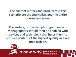 The content writers and producers in this
  scenario are the Journalists and the entire
              Journalism team.

  The writers, producers, photographers and
  videographers should then be enabled with
  devices and technology that helps them to
produce content of the highest quality in a real
                 time fashion.
 