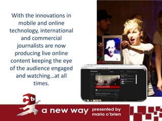 With the innovations in
    mobile and online
technology, international
     and commercial
   journalists are now
  producing live online
 content keeping the eye
of the audience engaged
   and watching…at all
          times.
 