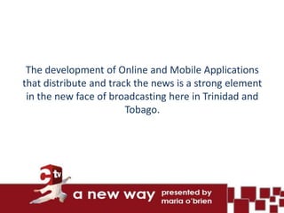 The development of Online and Mobile Applications
that distribute and track the news is a strong element
 in the new face of broadcasting here in Trinidad and
                        Tobago.
 
