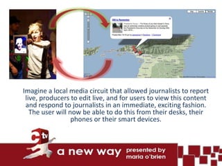 Imagine a local media circuit that allowed journalists to report
 live, producers to edit live, and for users to view this content
 and respond to journalists in an immediate, exciting fashion.
   The user will now be able to do this from their desks, their
                  phones or their smart devices.
 