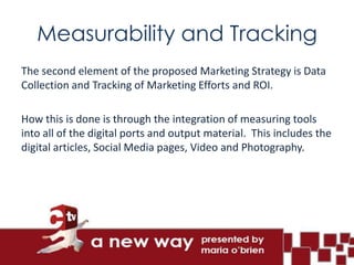 Measurability and Tracking
The second element of the proposed Marketing Strategy is Data
Collection and Tracking of Marketing Efforts and ROI.

How this is done is through the integration of measuring tools
into all of the digital ports and output material. This includes the
digital articles, Social Media pages, Video and Photography.
 