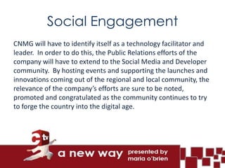 Social Engagement
CNMG will have to identify itself as a technology facilitator and
leader. In order to do this, the Public Relations efforts of the
company will have to extend to the Social Media and Developer
community. By hosting events and supporting the launches and
innovations coming out of the regional and local community, the
relevance of the company’s efforts are sure to be noted,
promoted and congratulated as the community continues to try
to forge the country into the digital age.
 