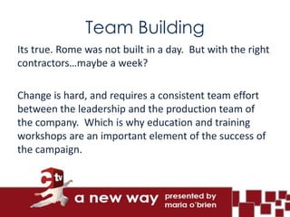 Team Building
Its true. Rome was not built in a day. But with the right
contractors…maybe a week?

Change is hard, and requires a consistent team effort
between the leadership and the production team of
the company. Which is why education and training
workshops are an important element of the success of
the campaign.
 