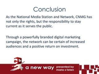 Conclusion
As the National Media Station and Network, CNMG has
not only the rights, but the responsibility to stay
current as it serves the public.

Through a powerfully branded digital marketing
campaign, the network can be certain of increased
audiences and a positive return on investment.
 