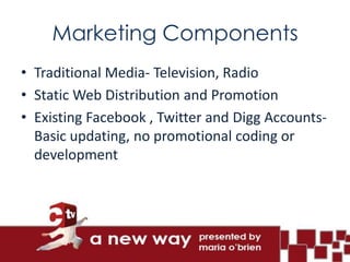 Marketing Components
• Traditional Media- Television, Radio
• Static Web Distribution and Promotion
• Existing Facebook , Twitter and Digg Accounts-
  Basic updating, no promotional coding or
  development
 