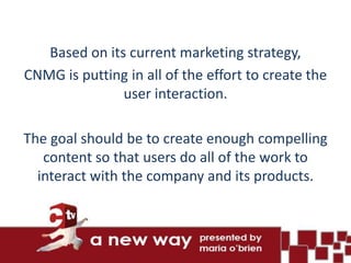 Based on its current marketing strategy,
CNMG is putting in all of the effort to create the
               user interaction.

The goal should be to create enough compelling
   content so that users do all of the work to
  interact with the company and its products.
 