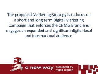 The proposed Marketing Strategy is to focus on
    a short and long term Digital Marketing
  Campaign that enforces the CNMG Brand and
engages an expanded and significant digital local
          and international audience.
 
