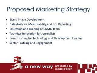 Proposed Marketing Strategy
•   Brand Image Development
•   Data Analysis, Measurability and ROI Reporting
•   Education and Training of CNMG Team
•   Technical Innovation for Journalists
•   Event Hosting for Technology and Development Leaders
•   Sector Profiling and Engagement
 