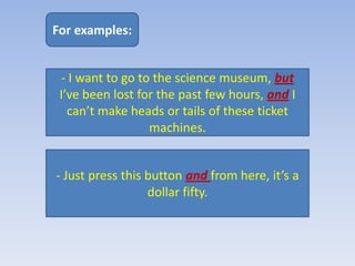 For examples:


 - I want to go to the science museum, but
 I’ve been lost for the past few hours, and I
   can’t make heads or tails of these ticket
                  machines.


- Just press this button and from here, it’s a
                  dollar fifty.
 