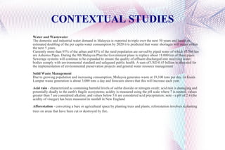 CONTEXTUAL STUDIES Water and Wastewater The domestic and industrial water demand in Malaysia is expected to triple over the next 50 years and based on estimated doubling of the per capita water consumption by 2020 it is predicted that water shortages will occur within the next 5 years. Currently more than 95% of the urban and 85% of the rural population are served by piped water of which 45.746 km are Asbestos Pipes. During the 9th Malaysia Plan the Government plans to replace about 18.000 km of these pipes. Sewerage systems will continue to be expanded to ensure the quality of effluent discharged into receiving water bodies comply with environmental standard and safeguard public health. A sum of USD 0.45 billion is allocated for the implementation of environmental preservation projects and general water resource management Solid Waste Management Due to growing population and increasing consumption, Malaysia generates waste at 19,100 tons per day. In Kuala Lumpur waste generation is about 3,000 tons a day and forecasts shows that this will increase each year. Acid rain  - characterized as containing harmful levels of sulfur dioxide or nitrogen oxide; acid rain is damaging and potentially deadly to the earth's fragile ecosystems; acidity is measured using the pH scale where 7 is neutral, values greater than 7 are considered alkaline, and values below 5.6 are considered acid precipitation; note - a pH of 2.4 (the acidity of vinegar) has been measured in rainfall in New England Afforestation  - converting a bare or agricultural space by planting trees and plants; reforestation involves replanting trees on areas that have been cut or destroyed by fire . 