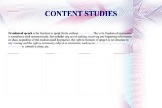 CONTENT STUDIES Freedom of speech  is the freedom to speak freely without  censorship . The term freedom of expression is sometimes used synonymously, but includes any act of seeking, receiving and imparting information or ideas, regardless of the medium used. In practice, the right to freedom of speech is not absolute in any country and the right is commonly subject to limitations, such as on  libel ,  slander ,  obscenity ,  incitement  to commit a crime, etc. 