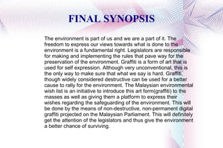 FINAL SYNOPSIS The environment is part of us and we are a part of it. The freedom to express our views towards what is done to the environment is a fundamental right. Legislators are responsible for making and implementing the rules that pave way for the preservation of the environment. Graffiti is a form of art that is used for self expression. Although very unconventional, this is the only way to make sure that what we say is hard. Graffiti, though widely considered destructive can be used for a better cause to rally for the environment. The Malaysian environmental wish list is an initiative to introduce this art form(graffiti) to the masses as well as giving them a platform to express their wishes regarding the safeguarding of the environment. This will be done by the means of non-destructive, non-permanent digital graffiti projected on the Malaysian Parliament. This will definitely get the attention of the legislators and thus give the environment a better chance of surviving. 