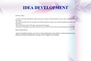 IDEA DEVELOPMENT INITIAL IDEA -A white wall with installations where users get to interact with the board to write or draw what ever the wish like doing. -the device used by the user would be an LED but placed in a spray can so that the application looks more interesting. -Wii mode detects their LED spray and interaction happens -Selection of anything in the white board by the user will be sent to the pc and the projected on the wall DEVELOPED IDEA - make an installation that the user is free to write anything they want and then it will be projected on the Malaysian parliament building.The message will be mapped on the building.  
