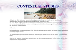 CONTEXTUAL STUDIES Malaysia, one of the 'Asian tiger' economies, has enjoyed remarkable growth over the last few decades, with industrialization, agriculture and tourism playing leading roles in this success story. But today, despite a relatively positive environmental record, Malaysia faces problems of deforestation, pollution of inland and marine waters, soil and coastal erosion, overfishing and coral reef destruction, along with air pollution, water pollution and the problem of waste disposal. Deforestation Oil palm plantations are a prevalent feature of the Malaysian landscape, as this industry has become a major contributor to the country’s export earnings. The increase in palm oil production has been driven by strong global demand for oils and fats, notably from Europe and China. However, this expansion of land for oil palm cultivation has taken place at the expense of lowland tropical forests, which are ecologically sensitive habitats. 