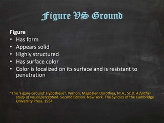 Figure VS Ground
Figure
• Has form
• Appears solid
• Highly structured
• Has surface color
• Color is localized on its surface and is resistant to
   penetration

“The ‘Figure-Ground’ Hypothesis”. Vernon, Magdalen Dorothea, M.A., Sc.D. A further
   study of visual perception. Second Edition. New York. The Syndics of the Cambridge
   University Press. 1954
 