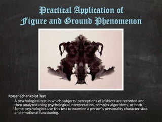 Practical Application of
       Figure and Ground Phenomenon




Rorschach Inkblot Test
   A psychological test in which subjects' perceptions of inkblots are recorded and
   then analyzed using psychological interpretation, complex algorithms, or both.
   Some psychologists use this test to examine a person's personality characteristics
   and emotional functioning.
 
