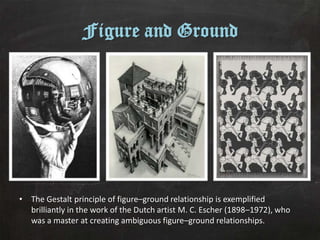 Figure and Ground




• The Gestalt principle of figure–ground relationship is exemplified
  brilliantly in the work of the Dutch artist M. C. Escher (1898–1972), who
  was a master at creating ambiguous figure–ground relationships.
 