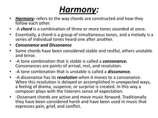Harmony:
• Harmony: refers to the way chords are constructed and how they
  follow each other.
• -A chord is a combination of three or more tones sounded at once.
• Essentially, a chord is a group of simultaneous tones, and a melody is a
  series of individual tones heard one after another.
• Consonance and Dissonance
• Some chords have been considered stable and restful, others unstable
  and tense.
• -A tone combination that is stable is called a consonance.
  Consonances are points of arrival, rest, and resolution.
• -A tone combination that is unstable is called a dissonance.
• -A dissonance has its resolution when it moves to a consonance.
  When this resolution is delayed or accomplished in unexpected ways,
  a feeling of drama, suspense, or surprise is created. In this way a
  composer plays with the listeners sense of expectation.
• -Dissonant chords are active and move music forward. Traditionally
  they have been considered harsh and have been used in music that
  expresses pain, grief, and conflict.
 
