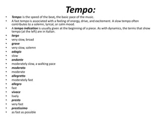 Tempo:
•   Tempo: is the speed of the beat, the basic pace of the music.
•   A fast tempo is associated with a feeling of energy, drive, and excitement. A slow tempo often
    contributes to a solemn, lyrical, or calm mood.
•   A tempo indication is usually given at the beginning of a piece. As with dynamics, the terms that show
    tempo (at the left) are in Italian.
•   largo
•   very slow, broad
•   grave
•   very slow, solemn
•   adagio
•   slow
•   andante
•   moderately slow, a walking pace
•   moderato
•   moderate
•   allegretto
•   moderately fast
•   allegro
•   fast
•   vivace
•   lively
•   presto
•   very fast
•   prestissimo
•   as fast as possible
 