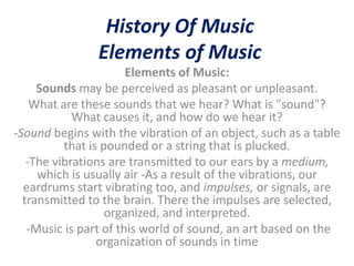 History Of Music
                Elements of Music
                       Elements of Music:
     Sounds may be perceived as pleasant or unpleasant.
    What are these sounds that we hear? What is "sound"?
            What causes it, and how do we hear it?
-Sound begins with the vibration of an object, such as a table
          that is pounded or a string that is plucked.
   -The vibrations are transmitted to our ears by a medium,
     which is usually air -As a result of the vibrations, our
  eardrums start vibrating too, and impulses, or signals, are
  transmitted to the brain. There the impulses are selected,
                   organized, and interpreted.
   -Music is part of this world of sound, an art based on the
                 organization of sounds in time
 
