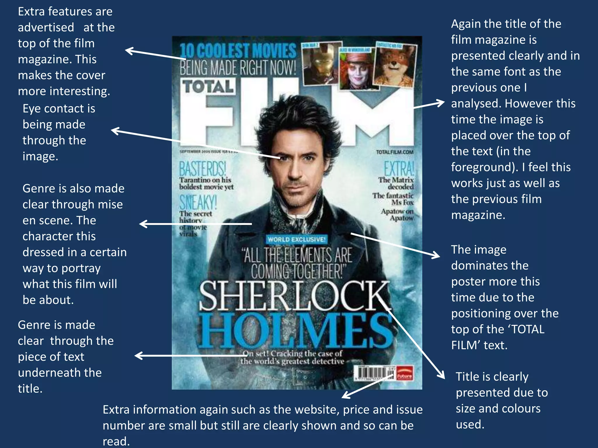 Extra features are
advertised at the                                                             Again the title of the
top of the film                                                               film magazine is
magazine. This                                                                presented clearly and in
makes the cover                                                               the same font as the
more interesting.                                                             previous one I
 Eye contact is                                                               analysed. However this
 being made                                                                   time the image is
 through the                                                                  placed over the top of
 image.                                                                       the text (in the
                                                                              foreground). I feel this
Genre is also made                                                            works just as well as
clear through mise                                                            the previous film
en scene. The                                                                 magazine.
character this
dressed in a certain                                                          The image
way to portray                                                                dominates the
what this film will                                                           poster more this
be about.                                                                     time due to the
                                                                              positioning over the
Genre is made                                                                 top of the ‘TOTAL
clear through the                                                             FILM’ text.
piece of text
underneath the                                                                Title is clearly
title.                                                                        presented due to
               Extra information again such as the website, price and issue   size and colours
               number are small but still are clearly shown and so can be     used.
               read.
 