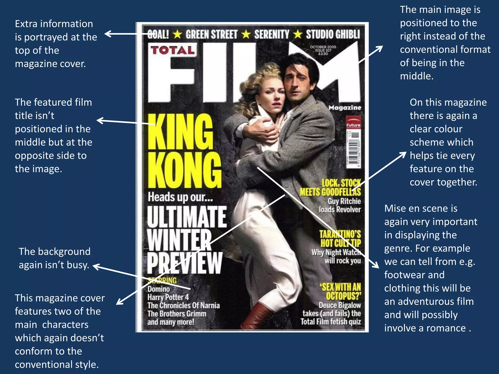 The main image is
Extra information        positioned to the
is portrayed at the      right instead of the
top of the               conventional format
magazine cover.          of being in the
                         middle.

The featured film          On this magazine
title isn’t                there is again a
positioned in the          clear colour
middle but at the          scheme which
opposite side to           helps tie every
the image.                 feature on the
                           cover together.

                      Mise en scene is
                      again very important
                      in displaying the
The background        genre. For example
again isn’t busy.     we can tell from e.g.
                      footwear and
                      clothing this will be
This magazine cover   an adventurous film
features two of the   and will possibly
main characters       involve a romance .
which again doesn’t
conform to the
conventional style.
 