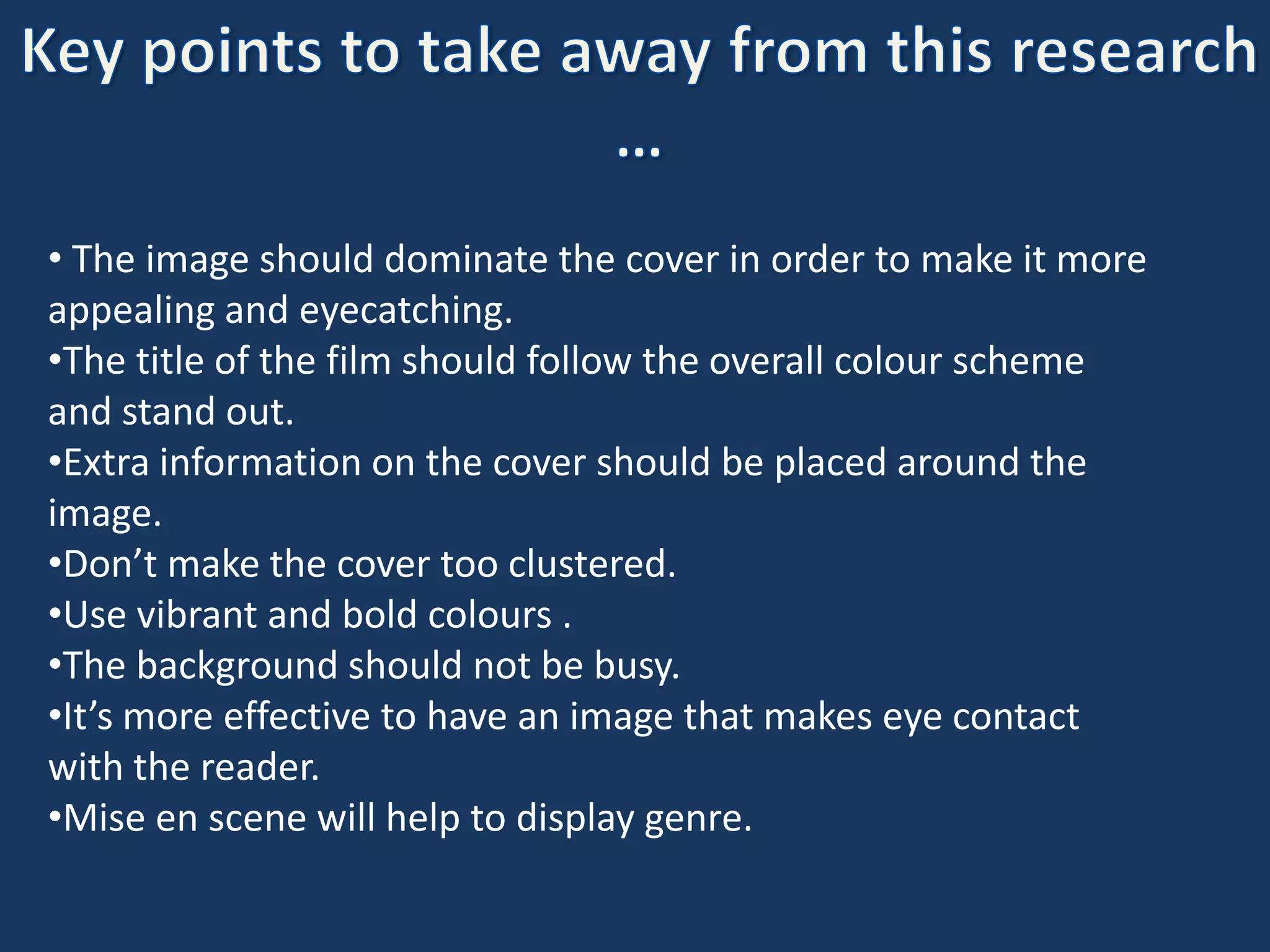 • The image should dominate the cover in order to make it more
appealing and eyecatching.
•The title of the film should follow the overall colour scheme
and stand out.
•Extra information on the cover should be placed around the
image.
•Don’t make the cover too clustered.
•Use vibrant and bold colours .
•The background should not be busy.
•It’s more effective to have an image that makes eye contact
with the reader.
•Mise en scene will help to display genre.
 