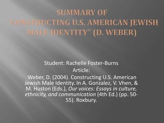 Student: Rachelle Foster-Burns
                     Article:
 Weber, D. (2004). Constructing U.S. American
Jewish Male Identity. In A. Gonzalez, V. Vhen, &
 M. Huston (Eds.), Our voices: Essays in culture,
ethnicity, and communication (4th Ed.) (pp. 50-
                  55). Roxbury.
 
