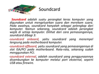 Soundcard
   Soundcard adalah suatu perangkat keras komputer yang
 digunakan untuk mengeluarkan suara dan merekam suara.
 Pada awalnya, soundcard hanyalah sebagai pelengkap dari
 komputer. Namun sekarang, soundcard adalah perangkat
 wajib di setiap komputer. Dilihat dari cara pemasangannya,
 soundcard dibagi 3:
-soundcard onboard, yaitu soundcard yang menempel
 langsung pada motherboard komputer.
-soundcard offboard, yaitu soundcard yang pemasangannya di
 slot ISA/PCI pada motherboard. Rata-rata, sekarang sudah
 menggunakan PCI.
-soundcard external, adalah soundcard yang penggunaannya
 disambungkan ke komputer melalui port eksternal, seperti
 USB atau firewire.
 