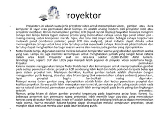 Proyektor
•           Proyektor LCD adalah suatu jenis proyektor video untuk menampilkan video, gambar atau data
    komputer di layar atau permukaan datar lainnya. Ini adalah analog modern dari proyektor slide atau
    proyektor overhead. Untuk menampilkan gambar, LCD (liquid crystal display) Proyektor biasanya mengirim
    cahaya dari lampu halida logam melalui prisma yang memisahkan cahaya untuk tiga panel silikon poli -
    masing-masing untuk komponen merah, hijau, dan biru dari sinyal video. Sebagai cahaya terpolarisasi
    melewati panel (kombinasi polarizer, panel LCD dan analyzer), piksel individu dapat dibuka untuk
    memungkinkan cahaya untuk lulus atau tertutup untuk memblokir cahaya. Kombinasi piksel terbuka dan
    tertutup dapat menghasilkan berbagai macam warna dan nuansa pada gambar yang diproyeksikan.
•   Metal Halide lampu digunakan karena mereka keluaran temperatur warna yang ideal dan spektrum warna
    yang luas. Lampu ini juga memiliki kemampuan untuk menghasilkan jumlah yang sangat besar cahaya
    dalam area kecil: Proyektor saat ini rata-rata sekitar 2,000-15,000 ANSI lumens.
    teknologi lain, seperti DLP dan LCOS juga menjadi lebih populer di proyeksi video sederhana harga.
    Proyeksi                                                                                      permukaan
    Karena mereka menggunakan lampu Metal Halida kecil dan kemampuan untuk memproyeksikan gambar
    pada setiap permukaan datar, proyektor LCD cenderung lebih kecil dan lebih portabel daripada beberapa
    jenis sistem proyeksi lain. Meskipun demikian, kualitas gambar terbaik adalah ditemukan dengan
    menggunakan putih kosong, abu-abu, atau hitam (yang blok memantulkan cahaya ambient) permukaan,
    layar            proyeksi             begitu            berdedikasi           sering           digunakan.
    Persepsi warna dalam gambar yang diproyeksikan adalah faktor dari kedua permukaan proyeksi dan
    kualitas proyektor. Karena putih lebih merupakan warna netral, permukaan putih paling cocok untuk nada
    warna natural dan timbul, permukaan proyeksi putih lebih sering terjadi pada bisnis paling dan lingkungan
    sekolah                                                                                        presentasi.
    Namun, gelap hitam di dalam gambar proyeksi tergantung pada bagaimana gelap layar. Karena itu,
    beberapa presenter dan perencana ruang presentasi lebih memilih layar abu-abu, yang menciptakan
    kontras yang dirasakan lebih tinggi. trade-off adalah bahwa latar belakang lebih gelap dapat menimbulkan
    nada warna. Warna masalah kadang-kadang dapat disesuaikan melalui pengaturan proyektor, tetapi
    mungkin tidak seakurat mereka akan pada latar belakang putih.
•
 