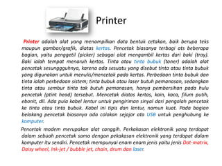 Printer
 Printer adalah alat yang menampilkan data bentuk cetakan, baik berupa teks
maupun gambar/grafik, diatas kertas. Pencetak biasanya terbagi ats beberapa
bagian, yaitu penggetil (picker) sebagai alat mengambil kertas dari baki (tray).
Baki ialah tempat menaruh kertas. Tinta atau tinta bubuk (toner) adalah alat
pencetak sesunggguhnya, karena ada sesuatu yang disebut tinta atau tinta bubuk
yang digunakan untuk menulis/mencetak pada kertas. Perbedaan tinta bubuk dan
tinta ialah perbedaan sistem; tinta bubuk atau laser butuh pemanasan, sedangkan
tinta atau sembur tinta tak butuh pemanasan, hanya pembersihan pada hulu
pencetak (ptint head) tersebut. Mencetak diatas kertas, kain, kaca, filum putih,
ebonit, dll. Ada pula kabel lentur untuk pengiriman sinyal dari pengolah pencetak
ke tinta atau tinta bubuk. Kabel ini tipis dan lentur, namun kuat. Pada bagian
belakang pencetak biasanya ada colokan sejajar ata USB untuk penghubung ke
komputer.
Pencetak modem merupakan alat canggih. Perkakasan elektronik yang terdapat
dalam sebuah pencetak sama dengan pekakasan elektronik yang terdapat dalam
komputer itu sendiri. Pencetak mempunyai enam enam jenis yaitu jenis Dot-matrix,
Daisy wheel, Ink-jet / bubble jet, chain, drum dan laser.
 