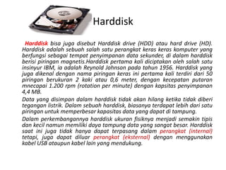 Harddisk
 Harddisk bisa juga disebut Harddisk drive (HDD) atau hard drive (HD).
Harddisk adalah sebuah salah satu perangkat keras keras komputer yang
berfungsi sebagai tempat penyimpanan data sekunder, di dalam harddisk
berisi piringan magnetis.Harddisk pertama kali diciptakan oleh salah satu
insinyur IBM, ia adalah Reynold Johnson pada tahun 1956. Harddisk yang
juga dikenal dengan nama piringan keras ini pertama kali terdiri dari 50
piringan berukuran 2 kaki atau 0,6 meter, dengan kecepatan putaran
mnecapai 1.200 rpm (rotation per minute) dengan kapsitas penyimpanan
4,4 MB.
Data yang disimpan dalam harddisk tidak akan hilang ketika tidak diberi
tegangan listrik. Dalam sebuah harddisk, biasanya terdapat lebih dari satu
piringan untuk memperbesar kapasitas data yang dapat di tampung.
Dalam perkembangannya harddisk ukuran fisiknya menjadi semakin tipis
dan kecil namun memiliki daya tampung data yang sangat besar. Harddisk
saat ini juga tidak hanya dapat terpasang dalam perangkat (internal)
tetapi, juga dapat diluar perangkat (eksternal) dengan menggunakan
kabel USB ataupun kabel lain yang mendukung.
 