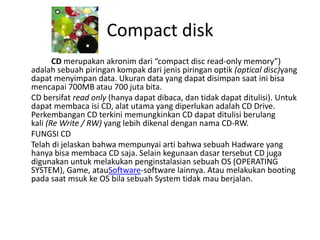 Compact disk
       CD merupakan akronim dari “compact disc read-only memory”)
adalah sebuah piringan kompak dari jenis piringan optik (optical disc)yang
dapat menyimpan data. Ukuran data yang dapat disimpan saat ini bisa
mencapai 700MB atau 700 juta bita.
CD bersifat read only (hanya dapat dibaca, dan tidak dapat ditulisi). Untuk
dapat membaca isi CD, alat utama yang diperlukan adalah CD Drive.
Perkembangan CD terkini memungkinkan CD dapat ditulisi berulang
kali (Re Write / RW) yang lebih dikenal dengan nama CD-RW.
FUNGSI CD
Telah di jelaskan bahwa mempunyai arti bahwa sebuah Hadware yang
hanya bisa membaca CD saja. Selain kegunaan dasar tersebut CD juga
digunakan untuk melakukan penginstalasian sebuah OS (OPERATING
SYSTEM), Game, atauSoftware-software lainnya. Atau melakukan booting
pada saat msuk ke OS bila sebuah System tidak mau berjalan.
 