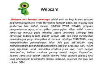 Webcam
 Webcam atau kamera ramatraya adalah sebutan bagi kamera sebutan
bagi kamera waktunya-nyata (bermakna keadaan pada saat ini juga) yang
ganbarnya bisa dilihat melalui WARING WERA WANUA, program
pengolahpesan cepat, atau aplikasi pemanggilan video. Istilah kamera
ramatraya merujuk pada teknologi secara umumnya, sehingga kata
ramatraya kadang-kadang diganti dengan kata lain yang memberikan
pemandangan yang ditampilkan di kamera, misalnya STREETCAM yang
memperlihatkan pemandangan jalan. Ada juga METROCAM yang
memperlihatkan pemandangan panorama kota dan pedesaan, TRAFFICAM
yang digunakan untuk memantau keadaan jalan raya, cuaca dengan
WeatherCam, bahkan keadaan gunung berapi dengan VilcanoCam.
Kamera ramatraya adalah sebuah kamera video bergana (digital) kecil
yang dihubungkan ke komputer melalui (biasanya) coloknan USB atau pun
colokan COM.
 