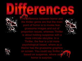 Differences The difference between horror and the thriller genre are that the main point of horror is to invoke fear, gruesome images and out of proportion issues, whereas Thriller is about holding suspense with a more intricate storyline. In a Thriller, the fear is a lot more psychological based, where as a Horror has the gruesome graphics on screen. You could say thriller is based on suspense, where as horror is surprise.   
