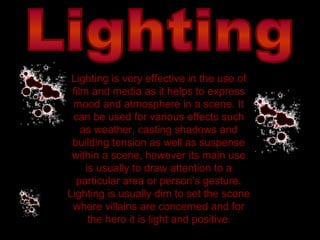 Lighting Lighting is very effective in the use of film and media as it helps to express mood and atmosphere in a scene. It can be used for various effects such as weather, casting shadows and building tension as well as suspense within a scene, however its main use is usually to draw attention to a particular area or person’s gesture. Lighting is usually dim to set the scene where villains are concerned and for the hero it is light and positive . 