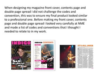 When designing my magazine front cover, contents page and
double page spread I did not challenge the codes and
convention, this was to ensure my final product looked similar
to a professional one. Before making my front cover, contents
page and double page spread I looked very carefully at NME
and made a list of codes and conventions that I thought I
needed to relate to in my work.
 