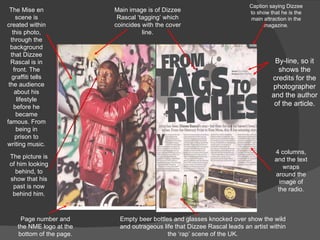 Main image is of Dizzee Rascal ‘tagging’ which coincides with the cover line. Page number and the NME logo at the bottom of the page. Empty beer bottles and glasses knocked over show the wild and outrageous life that Dizzee Rascal leads an artist within the ‘rap’ scene of the UK. 4 columns, and the text wraps around the image of the radio. Caption saying Dizzee  to show that he is the main attraction in the magazine. By-line, so it shows the credits for the photographer and the author of the article. The Mise en scene is created within this photo, through the background that Dizzee Rascal is in front. The graffiti tells the audience about his lifestyle before he became famous. From being in prison to writing music. The picture is of him looking behind, to show that his past is now behind him . 