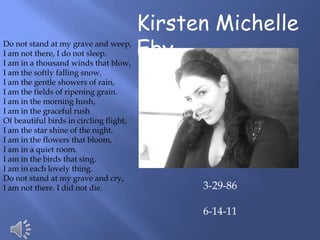 Kirsten Michelle
Do not stand at my grave and weep,
I am not there, I do not sleep.
I am in a thousand winds that blow,
                                         Eby
I am the softly falling snow.
I am the gentle showers of rain,
I am the fields of ripening grain.
I am in the morning hush,
I am in the graceful rush
Of beautiful birds in circling flight,
I am the star shine of the night.
I am in the flowers that bloom,
I am in a quiet room.
I am in the birds that sing,
I am in each lovely thing.
Do not stand at my grave and cry,
I am not there. I did not die.                 3-29-86

                                               6-14-11
 
