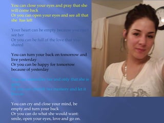 You can close your eyes and pray that she
will come back
Or you can open your eyes and see all that
she has left

Your heart can be empty because you can't
see her
Or you can be full of the love that you
shared

You can turn your back on tomorrow and
live yesterday
Or you can be happy for tomorrow
because of yesterday

You can remember her and only that she is
gone
Or you can cherish her memory and let it
live on

You can cry and close your mind, be
empty and turn your back
Or you can do what she would want:
smile, open your eyes, love and go on.
 