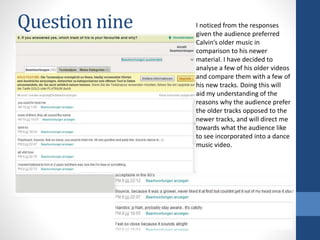 Question nine I noticed from the responses
given the audience preferred
Calvin’s older music in
comparison to his newer
material. I have decided to
analyse a few of his older videos
and compare them with a few of
his new tracks. Doing this will
aid my understanding of the
reasons why the audience prefer
the older tracks opposed to the
newer tracks, and will direct me
towards what the audience like
to see incorporated into a dance
music video.
 