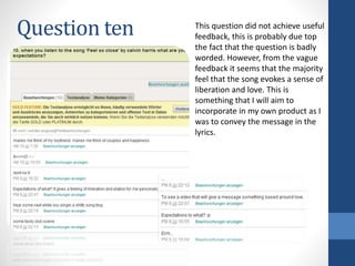 Question ten This question did not achieve useful
feedback, this is probably due top
the fact that the question is badly
worded. However, from the vague
feedback it seems that the majority
feel that the song evokes a sense of
liberation and love. This is
something that I will aim to
incorporate in my own product as I
was to convey the message in the
lyrics.
 