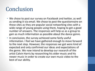 Conclusion
• We chose to post our survey on Facebook and twitter, as well
as sending it via email. We chose to post the questionnaire on
these sites as they are popular social networking sites with a
wide range of young people using them, hoping to get a good
number of answers. The responses will help us as a group to
gain as much information as possible about the dance genre.
• In conclusion, the survey achieved some fairly useful
information. I feel we have gathered enough to move forward
to the next step. However, the responses we got were kind of
expected and only confirmed our ideas and expectations of
the genre. We now intend to develop our research of the
artist Calvin Harris by researching his older music and his
newer music in order to create our own music video to the
best of our ability.
 