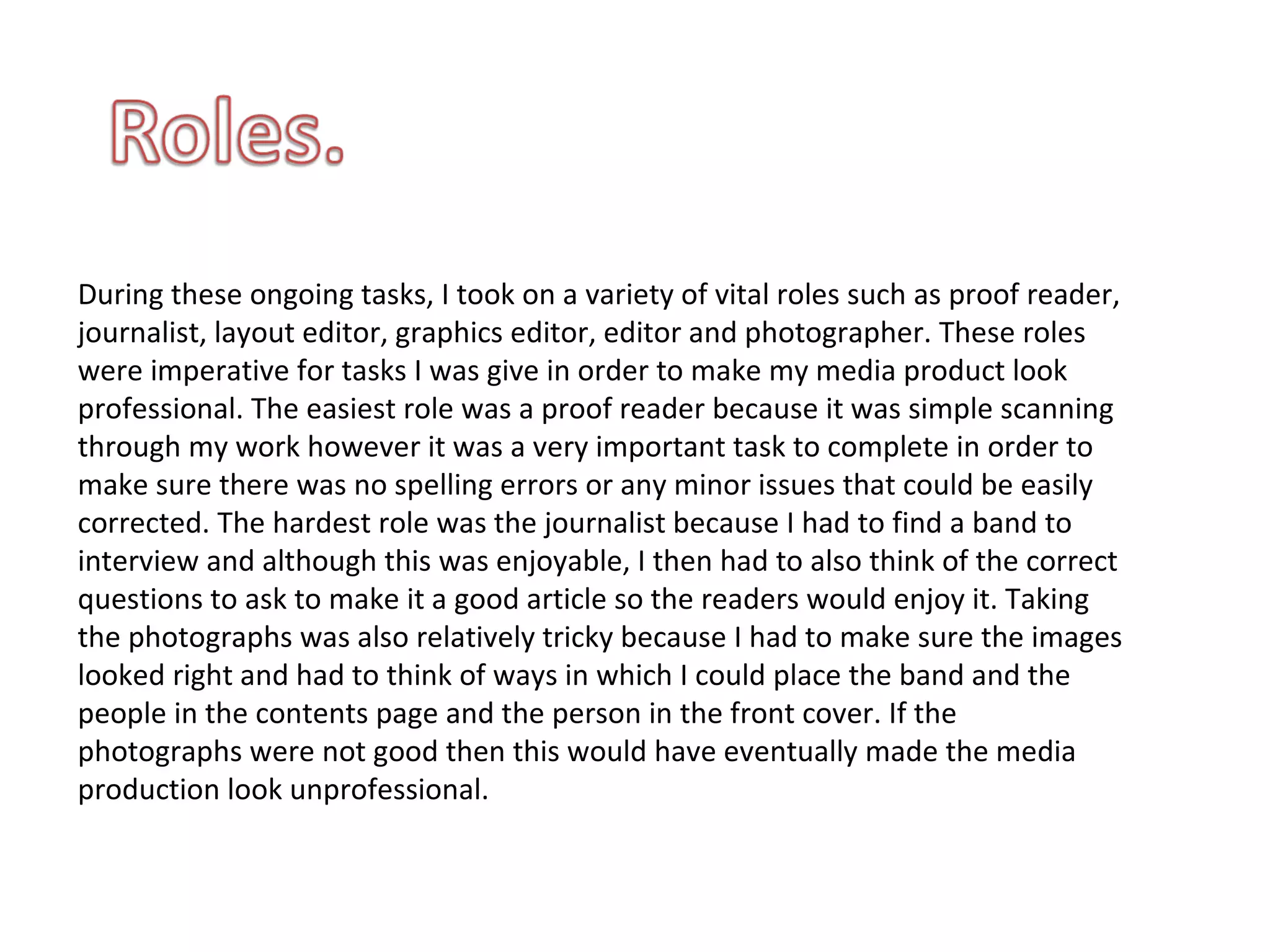 During these ongoing tasks, I took on a variety of vital roles such as proof reader, journalist, layout editor, graphics editor, editor and photographer. These roles were imperative for tasks I was give in order to make my media product look professional. The easiest role was a proof reader because it was simple scanning through my work however it was a very important task to complete in order to make sure there was no spelling errors or any minor issues that could be easily corrected. The hardest role was the journalist because I had to find a band to interview and although this was enjoyable, I then had to also think of the correct questions to ask to make it a good article so the readers would enjoy it. Taking the photographs was also relatively tricky because I had to make sure the images looked right and had to think of ways in which I could place the band and the people in the contents page and the person in the front cover. If the photographs were not good then this would have eventually made the media production look unprofessional. 